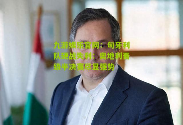 匈牙利队硬战失利：奥地利晋级半决赛尽显强势