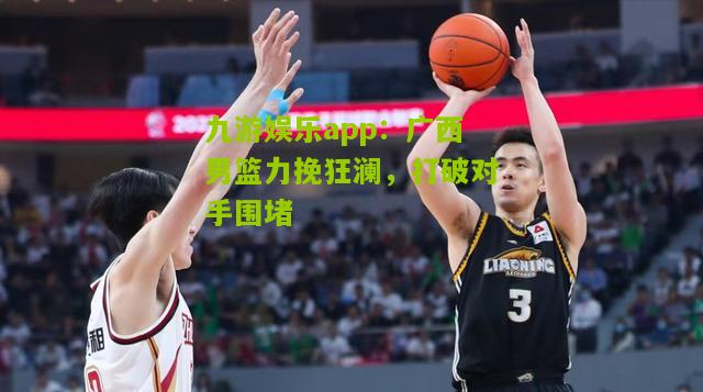 广西男篮力挽狂澜，打破对手围堵