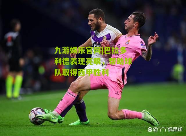 九游娱乐官网|巴拉多利德表现亮眼，帮助球队取得西甲胜利