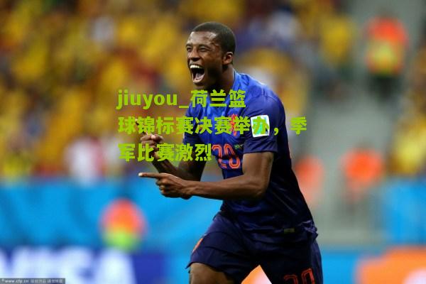 jiuyou_荷兰篮球锦标赛决赛举办，季军比赛激烈