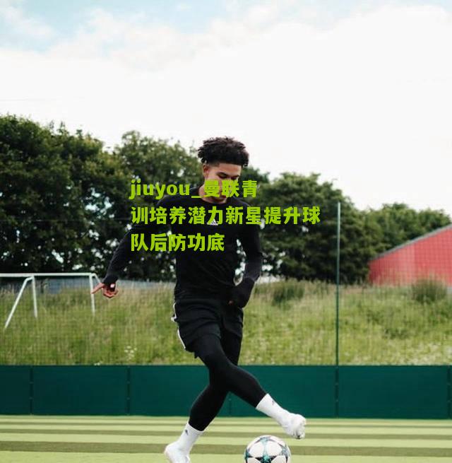 曼联青训培养潜力新星提升球队后防功底