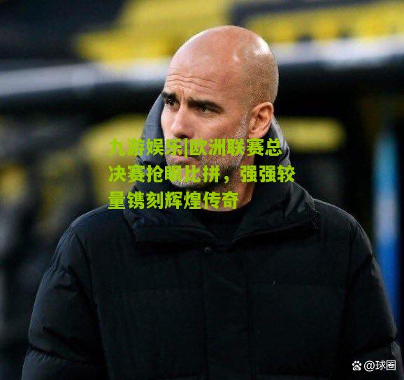欧洲联赛总决赛抢眼比拼，强强较量镌刻辉煌传奇